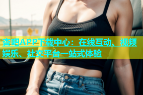 杏吧APP下载中心：在线互动、视频娱乐、社交平台一站式体验