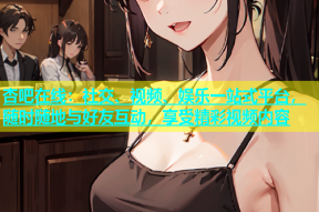 杏吧在线：社交、视频、娱乐一站式平台，随时随地与好友互动，享受精彩视频内容
