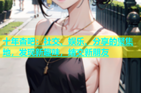 十年杏吧：社交、娱乐、分享的聚集地，发现新趣味，结交新朋友