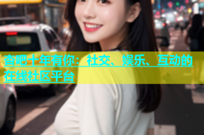 杏吧十年有你：社交、娱乐、互动的在线社区平台