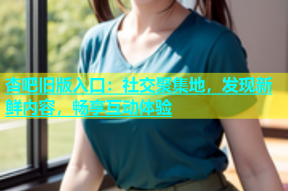 杏吧旧版入口：社交聚集地，发现新鲜内容，畅享互动体验
