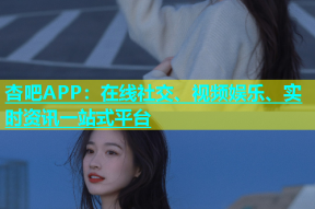 杏吧APP：在线社交、视频娱乐、实时资讯一站式平台