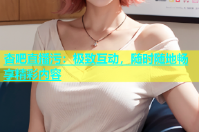杏吧直播污：极致互动，随时随地畅享精彩内容