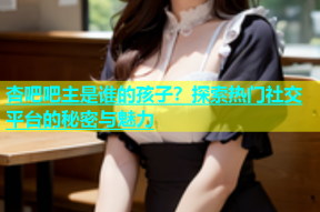 杏吧吧主是谁的孩子？探索热门社交平台的秘密与魅力
