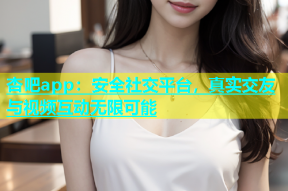 杏吧app：安全社交平台，真实交友与视频互动无限可能