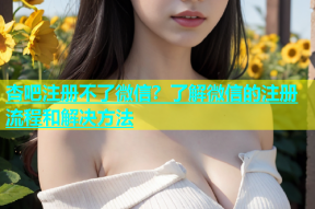 杏吧注册不了微信？了解微信的注册流程和解决方法