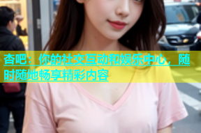 杏吧：你的社交互动和娱乐中心，随时随地畅享精彩内容