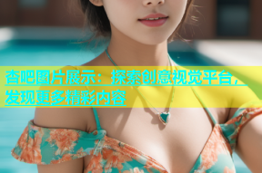 杏吧图片展示：探索创意视觉平台，发现更多精彩内容