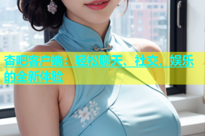 杏吧客户端：轻松聊天、社交、娱乐的全新体验