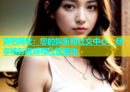 杏吧网址：您的娱乐和社交中心，尽享精彩视频和社区互动