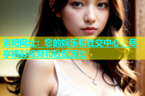 杏吧网址：您的娱乐和社交中心，尽享精彩视频和社区互动