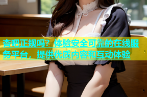 杏吧正规吗？体验安全可靠的在线服务平台，提供优质内容和互动体验