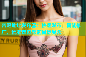 杏吧地址发布器：快速发布、智能推广、精准定位您的目标受众