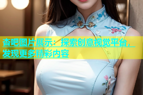 杏吧图片展示：探索创意视觉平台，发现更多精彩内容