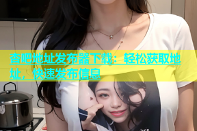 杏吧地址发布器下载：轻松获取地址，快速发布信息
