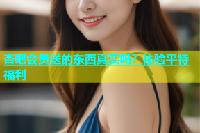 杏吧会员送的东西真实吗？体验平特福利
