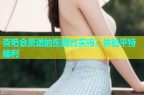 杏吧会员送的东西真实吗？体验平特福利