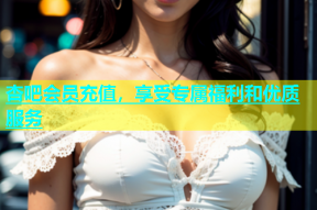 杏吧会员充值，享受专属福利和优质服务