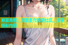 麻豆杏吧：探索多元视频社区，尽享精彩内容