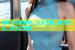 杏吧十年聚会地：社交平台、娱乐中心、美食汇聚地