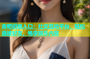 杏吧旧版入口：社交互动平台，轻松连接好友，畅享娱乐内容