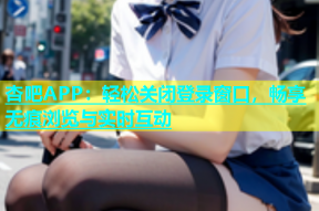 杏吧APP：轻松关闭登录窗口，畅享无痕浏览与实时互动