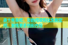 杏十年杏吧：您的阅读和社交新空间，发现更多精彩内容