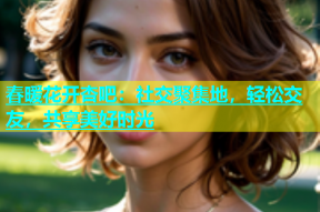 春暖花开杏吧：社交聚集地，轻松交友，共享美好时光