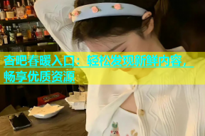 杏吧春暖入口：轻松发现新鲜内容，畅享优质资源