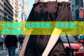 十年杏吧：社交聚集地，分享生活，发现新趣