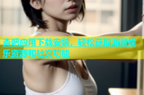 杏吧应用下载安装，轻松获取海量娱乐资源和社交功能