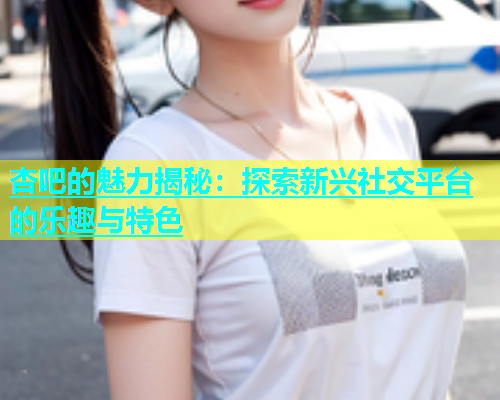 杏吧的魅力揭秘：探索新兴社交平台的乐趣与特色  第2张