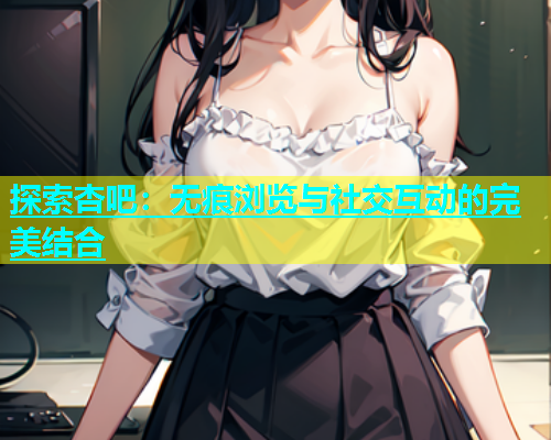 探索杏吧：无痕浏览与社交互动的完美结合  第1张
