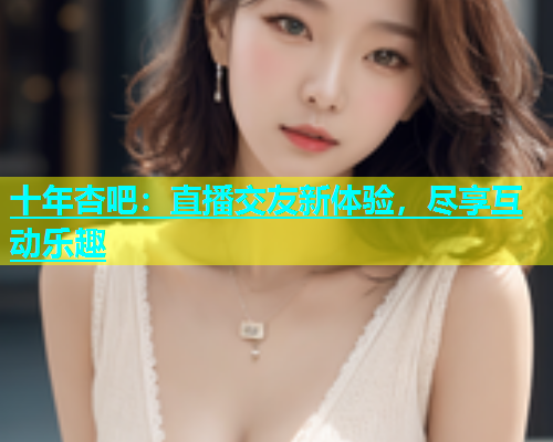十年杏吧：直播交友新体验，尽享互动乐趣  第2张