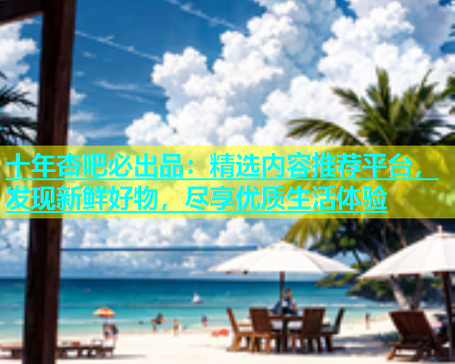 十年杏吧必出品：精选内容推荐平台，发现新鲜好物，尽享优质生活体验  第2张