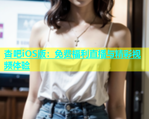 杏吧iOS版：免费福利直播与精彩视频体验  第1张