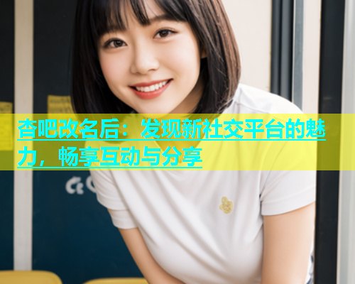 杏吧改名后：发现新社交平台的魅力，畅享互动与分享  第2张