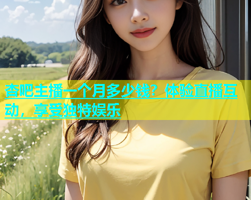 杏吧主播一个月多少钱？体验直播互动，享受独特娱乐  第1张