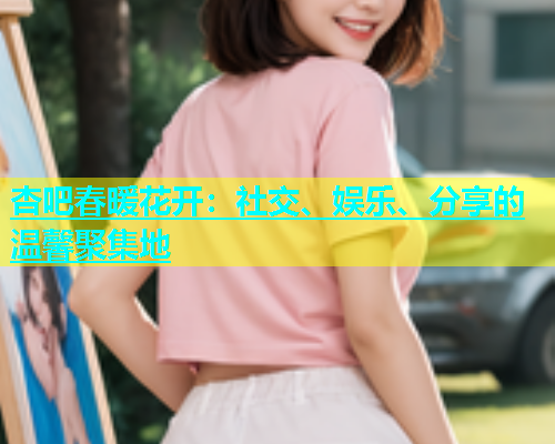 杏吧春暖花开：社交、娱乐、分享的温馨聚集地  第2张