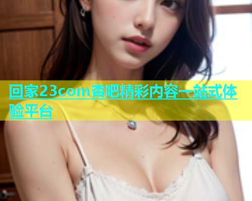 回家23com杏吧精彩内容一站式体验平台  第1张
