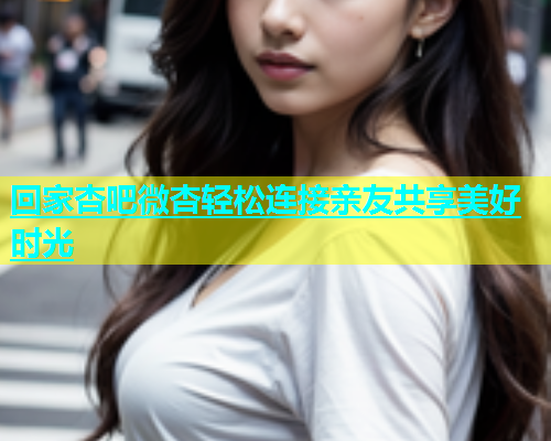 回家杏吧微杏轻松连接亲友共享美好时光  第1张