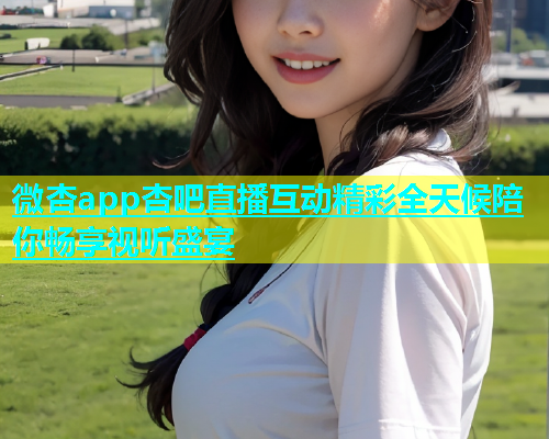 微杏app杏吧直播互动精彩全天候陪你畅享视听盛宴  第1张
