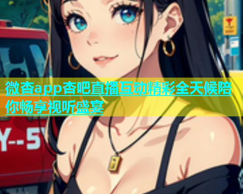 微杏app杏吧直播互动精彩全天候陪你畅享视听盛宴  第2张